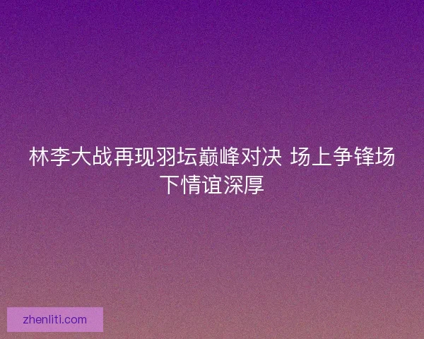 林李大战再现羽坛巅峰对决 场上争锋场下情谊深厚