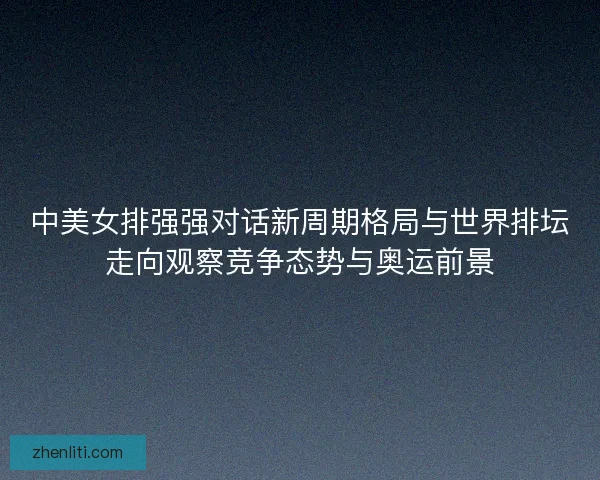中美女排强强对话新周期格局与世界排坛走向观察竞争态势与奥运前景