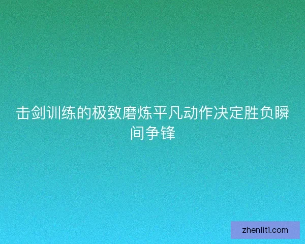 击剑训练的极致磨炼平凡动作决定胜负瞬间争锋