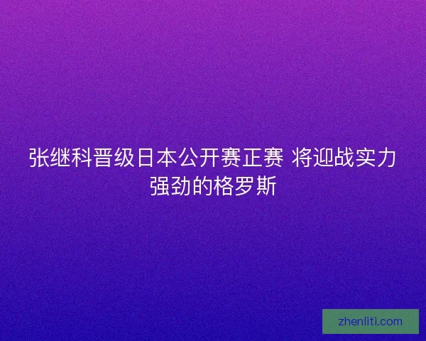 张继科晋级日本公开赛正赛 将迎战实力强劲的格罗斯