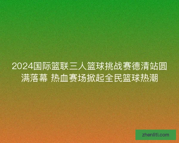 2024国际篮联三人篮球挑战赛德清站圆满落幕 热血赛场掀起全民篮球热潮