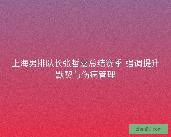 上海男排队长张哲嘉总结赛季 强调提升默契与伤病管理