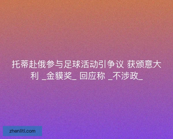 托蒂赴俄参与足球活动引争议 获颁意大利 _金貘奖_ 回应称 _不涉政_